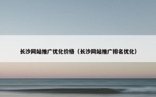 长沙网站推广优化价格（长沙网站推广排名优化）