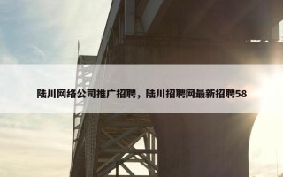 陆川网络公司推广招聘，陆川招聘网最新招聘58