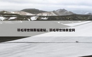 羽毛球世锦赛福建站，羽毛球世锦赛官网
