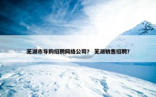 芜湖市导购招聘网络公司？ 芜湖销售招聘？
