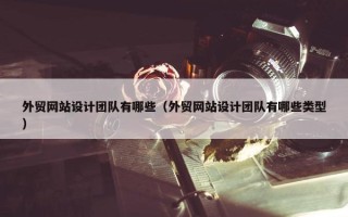 外贸网站设计团队有哪些（外贸网站设计团队有哪些类型）