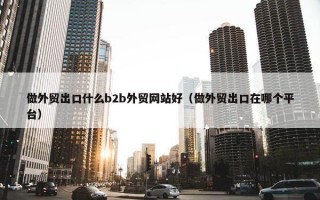 做外贸出口什么b2b外贸网站好（做外贸出口在哪个平台）