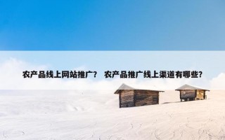 农产品线上网站推广？ 农产品推广线上渠道有哪些？