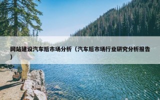 网站建设汽车后市场分析（汽车后市场行业研究分析报告）
