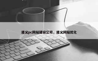 遵义pc网站建设公司，遵义网站优化
