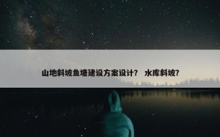 山地斜坡鱼塘建设方案设计？ 水库斜坡？