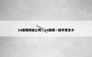 3d建模网络公司，3d建模一般学费多少