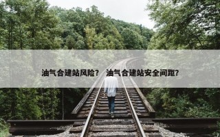 油气合建站风险？ 油气合建站安全间距？