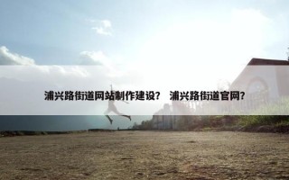 浦兴路街道网站制作建设？ 浦兴路街道官网？
