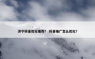 济宁抖音优化推荐？ 抖音推广怎么优化？