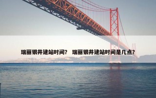 瑞丽银井建站时间？ 瑞丽银井建站时间是几点？