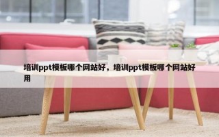 培训ppt模板哪个网站好，培训ppt模板哪个网站好用