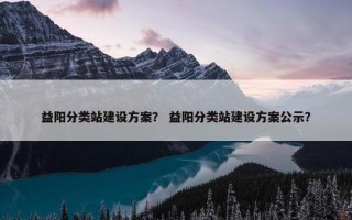 益阳分类站建设方案？ 益阳分类站建设方案公示？