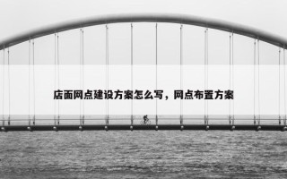 店面网点建设方案怎么写，网点布置方案