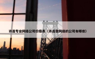 许昌专业网络公司价格表（许昌做网络的公司有哪些）