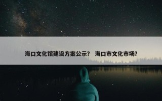 海口文化馆建设方案公示？ 海口市文化市场？