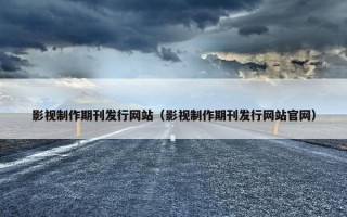 影视制作期刊发行网站（影视制作期刊发行网站官网）