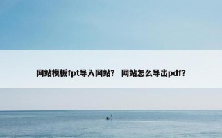网站模板fpt导入网站？ 网站怎么导出pdf？