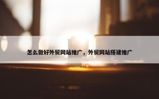 怎么做好外贸网站推广，外贸网站搭建推广
