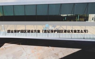 遗址保护园区建设方案（遗址保护园区建设方案怎么写）