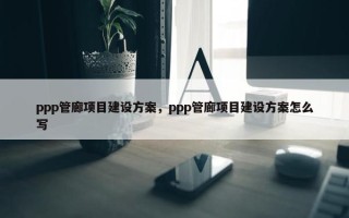 ppp管廊项目建设方案，ppp管廊项目建设方案怎么写