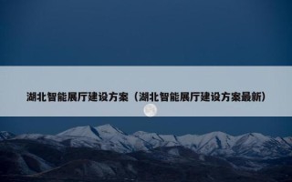 湖北智能展厅建设方案（湖北智能展厅建设方案最新）