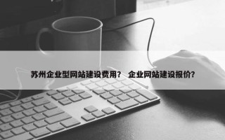 苏州企业型网站建设费用？ 企业网站建设报价？