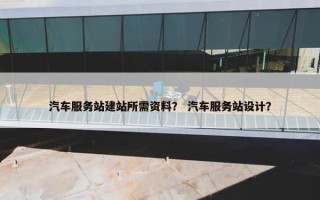 汽车服务站建站所需资料？ 汽车服务站设计？