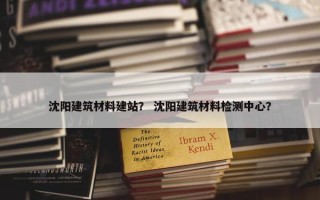 沈阳建筑材料建站？ 沈阳建筑材料检测中心？