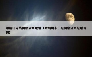 峨眉山无线网络公司地址（峨眉山市广电网络公司电话号码）