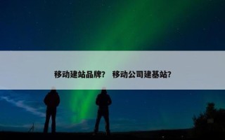 移动建站品牌？ 移动公司建基站？