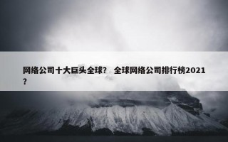 网络公司十大巨头全球？ 全球网络公司排行榜2021？