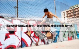 新能源外贸网站有哪些，新能源贸易经营范围都有什么
