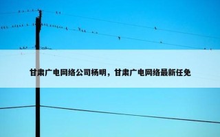 甘肃广电网络公司杨明，甘肃广电网络最新任免