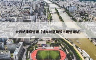六月站建设管理（浦东新区建设市场管理站）