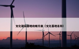 文化建设基地攻略方案（文化基地名称）