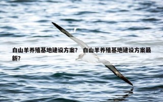 白山羊养殖基地建设方案？ 白山羊养殖基地建设方案最新？