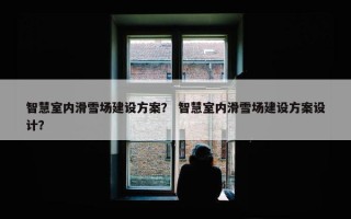 智慧室内滑雪场建设方案？ 智慧室内滑雪场建设方案设计？