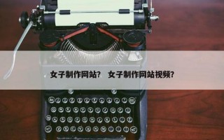 女子制作网站？ 女子制作网站视频？