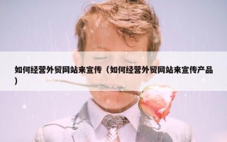如何经营外贸网站来宣传（如何经营外贸网站来宣传产品）
