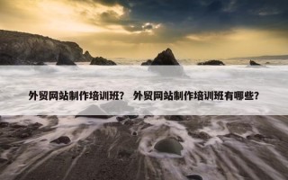 外贸网站制作培训班？ 外贸网站制作培训班有哪些？