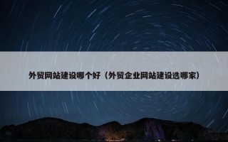 外贸网站建设哪个好（外贸企业网站建设选哪家）