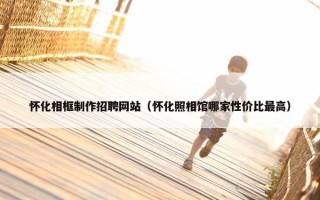 怀化相框制作招聘网站（怀化照相馆哪家性价比最高）