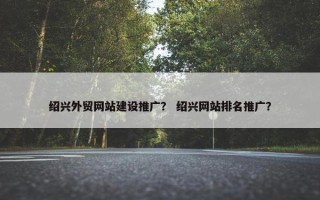 绍兴外贸网站建设推广？ 绍兴网站排名推广？