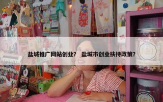 盐城推广网站创业？ 盐城市创业扶持政策？