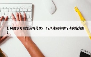 行风建设方案怎么写范文？ 行风建设专项行动实施方案？