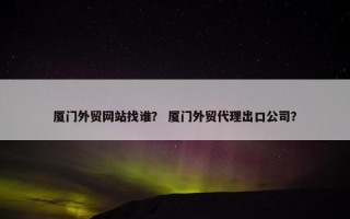 厦门外贸网站找谁？ 厦门外贸代理出口公司？