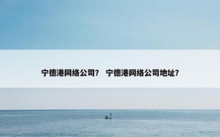 宁德港网络公司？ 宁德港网络公司地址？