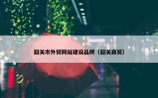 韶关市外贸网站建设品牌（韶关商贸）