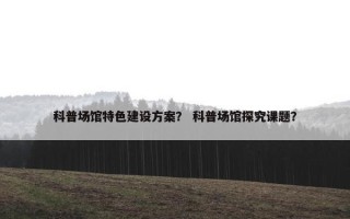 科普场馆特色建设方案？ 科普场馆探究课题？
